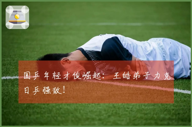 国乒年轻才俊崛起：王皓弟子力克日乒强敌！