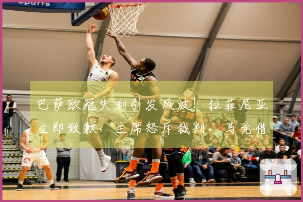 巴萨欧冠失利引发风波！拉菲尼亚立即致歉，主席怒斥裁判，马竞借机调侃