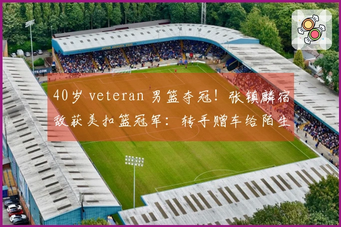 40岁 veteran 男篮夺冠！张镇麟宿敌获美扣篮冠军：转手赠车给陌生人