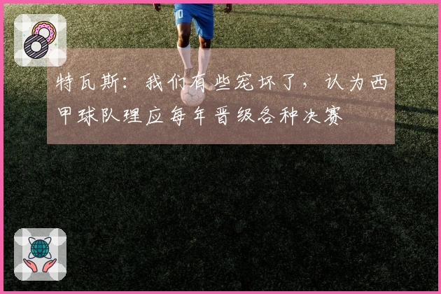 特瓦斯：我们有些宠坏了，认为西甲球队理应每年晋级各种决赛