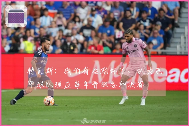特瓦斯：我们有些宠坏了，认为西甲球队理应每年晋级各种决赛