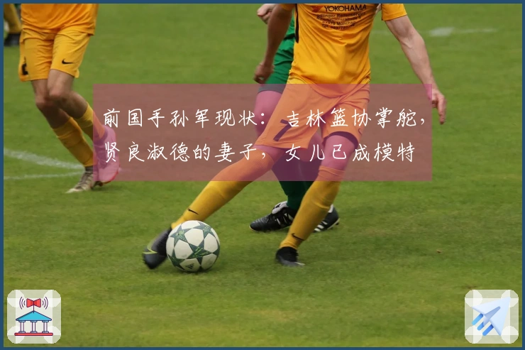 前国手孙军现状：吉林篮协掌舵，贤良淑德的妻子，女儿已成模特