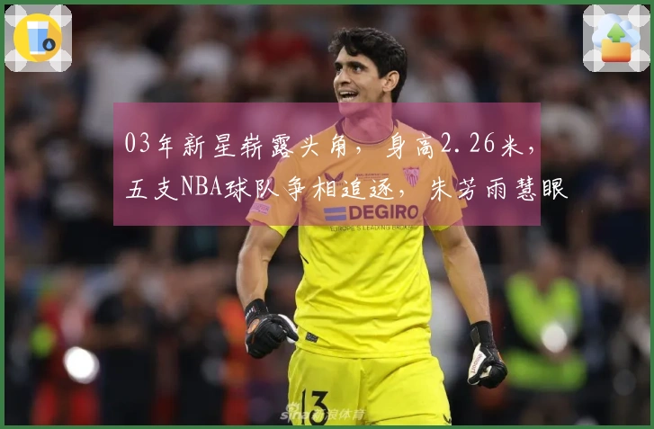 03年新星崭露头角，身高2.26米，五支NBA球队争相追逐，朱芳雨慧眼识珠