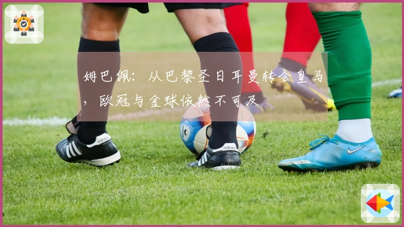 姆巴佩：从巴黎圣日耳曼转会皇马，欧冠与金球依然不可及