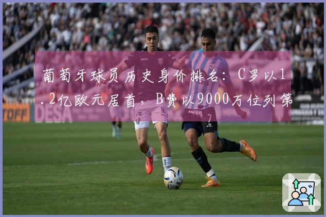 葡萄牙球员历史身价排名：C罗以1.2亿欧元居首，B费以9000万位列第六