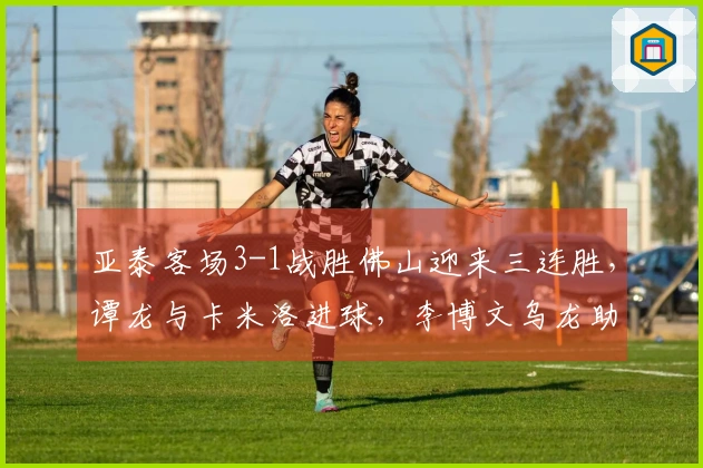 亚泰客场3-1战胜佛山迎来三连胜，谭龙与卡米洛进球，李博文乌龙助攻