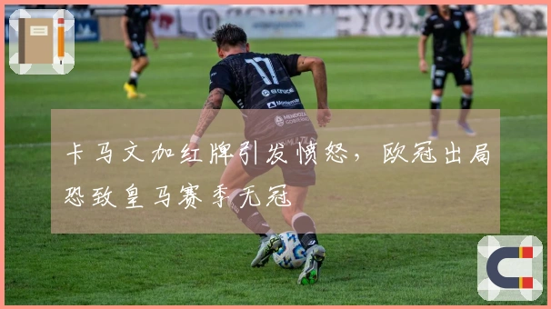 卡马文加红牌引发愤怒，欧冠出局恐致皇马赛季无冠